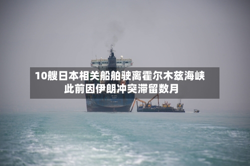 10艘日本相关船舶驶离霍尔木兹海峡 此前因伊朗冲突滞留数月