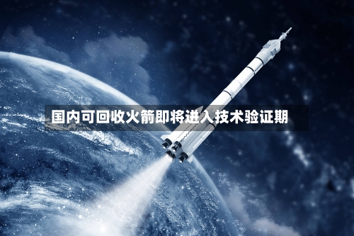 国内可回收火箭即将进入技术验证期-第1张图片
