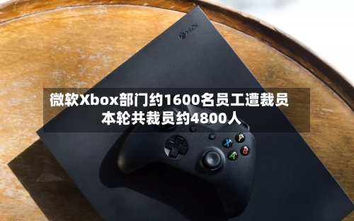 微软Xbox部门约1600名员工遭裁员 本轮共裁员约4800人