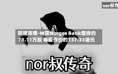 哔哩哔哩-W获Norges Bank增持约78.11万股 每股作价约137.33港元-第1张图片