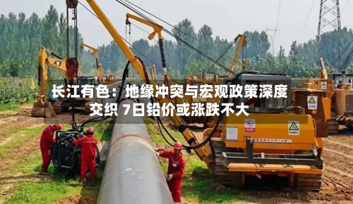 长江有色：地缘冲突与宏观政策深度交织 7日铅价或涨跌不大-第1张图片