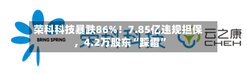 荣科科技暴跌86%！7.85亿违规担保，4.2万股东“踩雷”