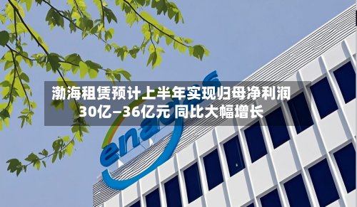 渤海租赁预计上半年实现归母净利润30亿—36亿元 同比大幅增长