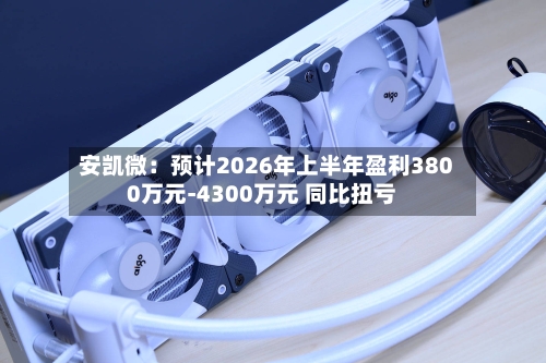 安凯微:预计2026年上半年盈利3800万元-4300万元 同比扭亏