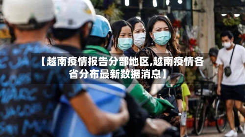 【越南疫情报告分部地区,越南疫情各省分布最新数据消息】