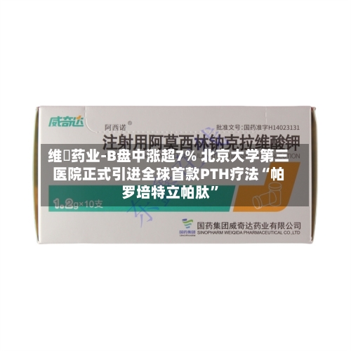 维昇药业-B盘中涨超7% 北京大学第三医院正式引进全球首款PTH疗法“帕罗培特立帕肽	”-第1张图片