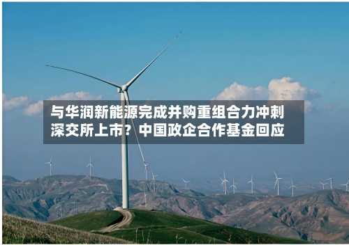 与华润新能源完成并购重组合力冲刺深交所上市？中国政企合作基金回应