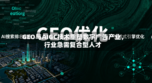 GEO与AIGC技术重塑数字广告产业，行业急需复合型人才