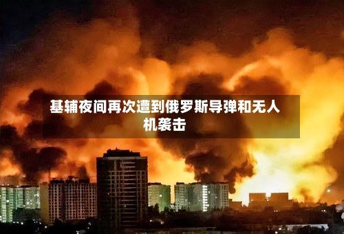 基辅夜间再次遭到俄罗斯导弹和无人机袭击