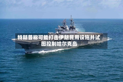 特朗普称可能打击伊朗民用设施并试图控制哈尔克岛