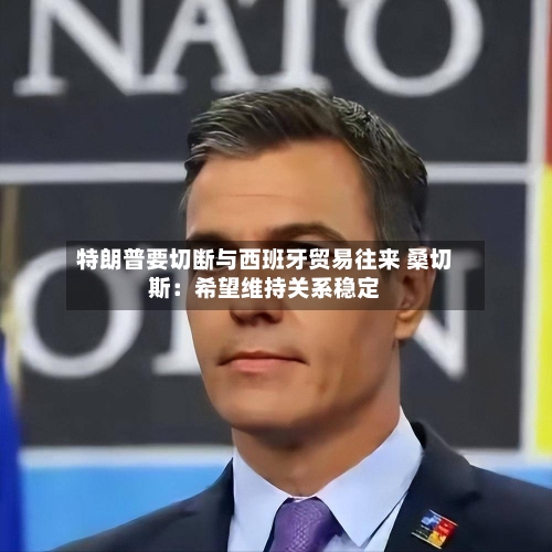 特朗普要切断与西班牙贸易往来 桑切斯：希望维持关系稳定