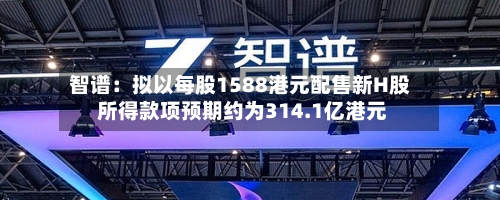 智谱：拟以每股1588港元配售新H股 所得款项预期约为314.1亿港元