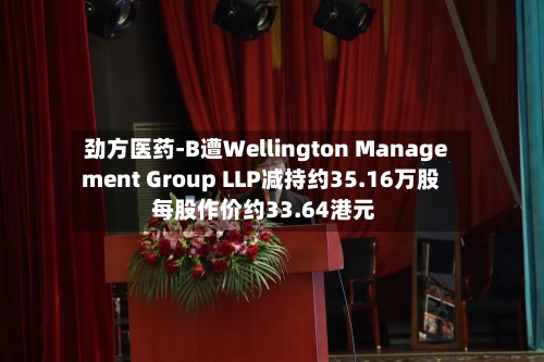 劲方医药-B遭Wellington Management Group LLP减持约35.16万股 每股作价约33.64港元-第1张图片