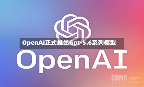 OpenAI正式推出Gpt-5.6系列模型