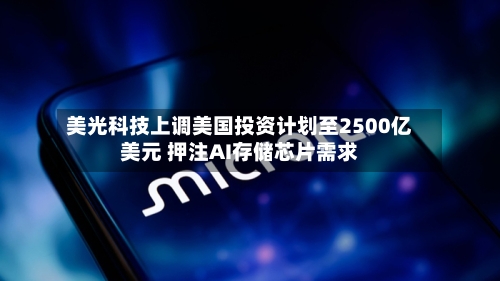 美光科技上调美国投资计划至2500亿美元 押注AI存储芯片需求