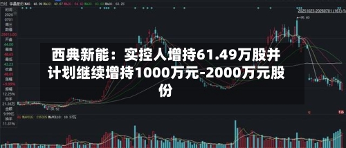 西典新能：实控人增持61.49万股并计划继续增持1000万元-2000万元股份