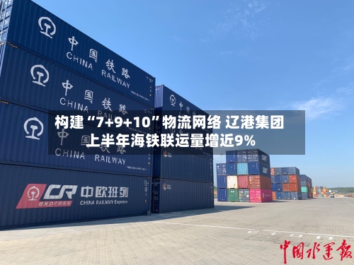 构建“7+9+10”物流网络 辽港集团上半年海铁联运量增近9%
