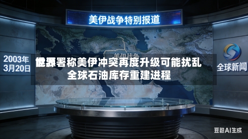 世界能源署称美伊冲突再度升级可能扰乱全球石油库存重建进程