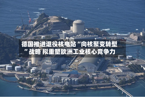 德国推进退役核电站“向核聚变转型”战略 拟重塑欧洲工业核心竞争力
