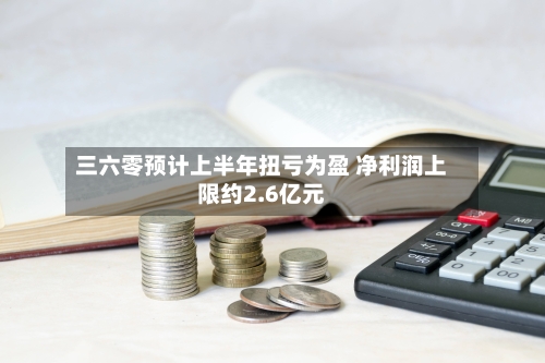 三六零预计上半年扭亏为盈 净利润上限约2.6亿元-第1张图片