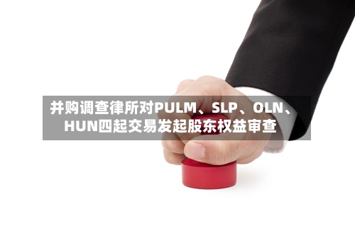 并购调查律所对PULM、SLP、OLN、HUN四起交易发起股东权益审查