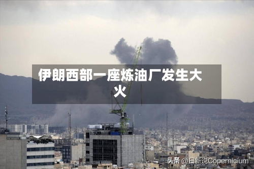 伊朗西部一座炼油厂发生大火