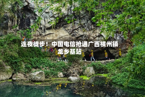 连夜徒步！中国电信抢通广西横州镇龙乡基站