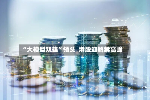 “大模型双雄”领头  港股迎解禁高峰