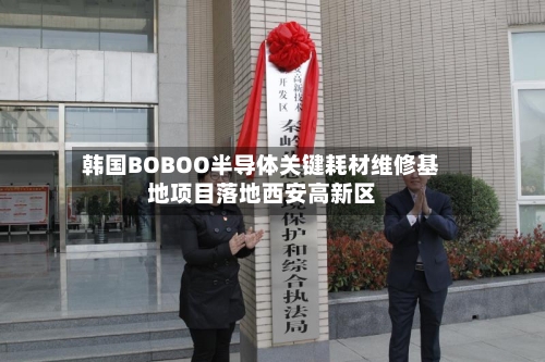 韩国BOBOO半导体关键耗材维修基地项目落地西安高新区