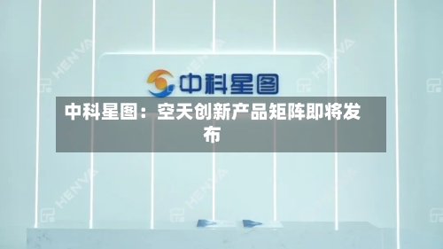 中科星图：空天创新产品矩阵即将发布