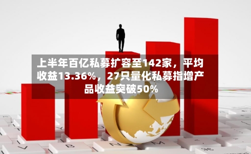 上半年百亿私募扩容至142家，平均收益13.36%，27只量化私募指增产品收益突破50%