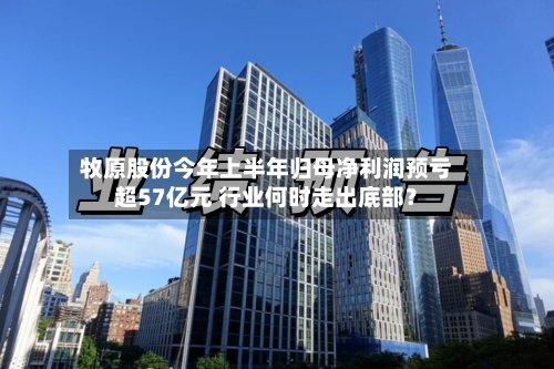 牧原股份今年上半年归母净利润预亏超57亿元 行业何时走出底部？