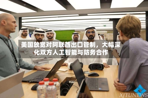 美国放宽对阿联酋出口管制，大幅深化双方人工智能与防务合作