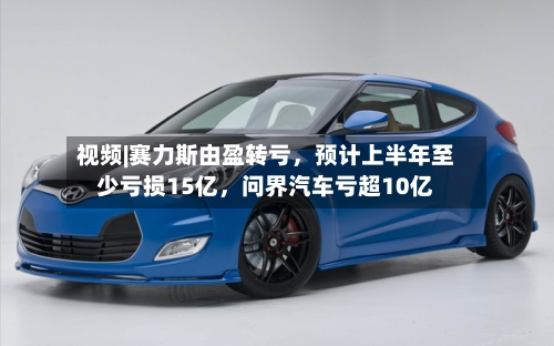 视频|赛力斯由盈转亏，预计上半年至少亏损15亿，问界汽车亏超10亿