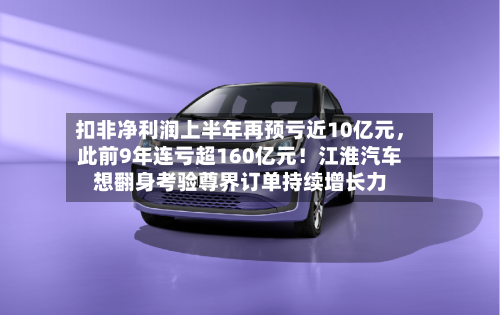 扣非净利润上半年再预亏近10亿元，此前9年连亏超160亿元！江淮汽车想翻身考验尊界订单持续增长力