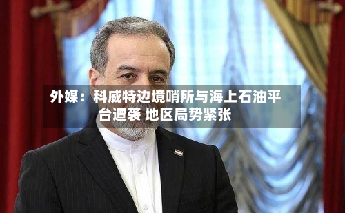 外媒：科威特边境哨所与海上石油平台遭袭 地区局势紧张