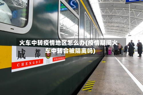火车中转疫情地区怎么办(疫情期间火车中转会被隔离吗)