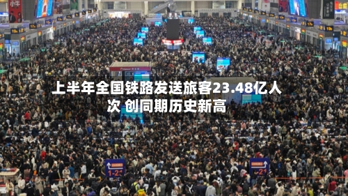 上半年全国铁路发送旅客23.48亿人次 创同期历史新高