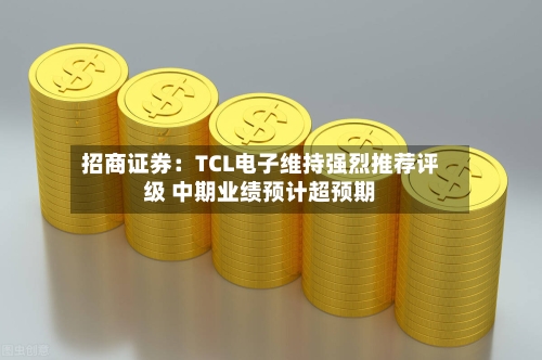 招商证券:TCL电子维持强烈推荐评级 中期业绩预计超预期-第1张图片
