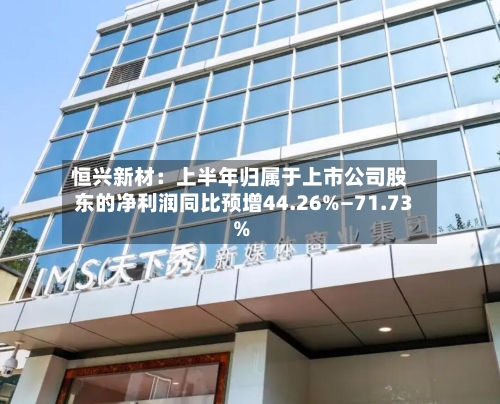 恒兴新材：上半年归属于上市公司股东的净利润同比预增44.26%—71.73%