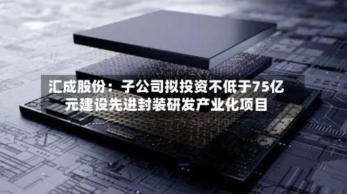 汇成股份:子公司拟投资不低于75亿元建设先进封装研发产业化项目