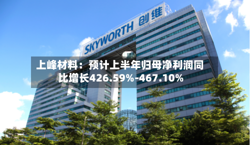 上峰材料：预计上半年归母净利润同比增长426.59%-467.10%