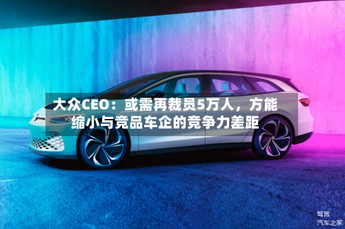 大众CEO：或需再裁员5万人	，方能缩小与竞品车企的竞争力差距-第1张图片