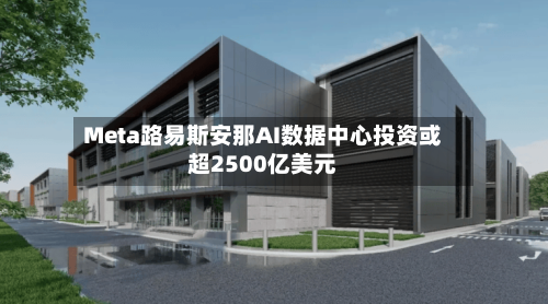 Meta路易斯安那AI数据中心投资或超2500亿美元