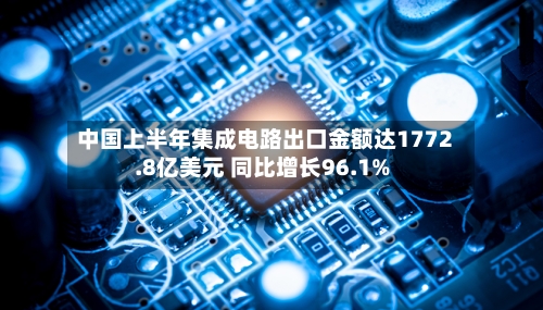 中国上半年集成电路出口金额达1772.8亿美元 同比增长96.1%
