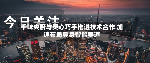 千味央厨与灵心巧手推进技术合作 加速布局具身智能赛道
