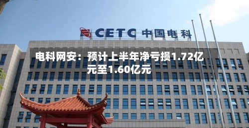 电科网安:预计上半年净亏损1.72亿元至1.60亿元