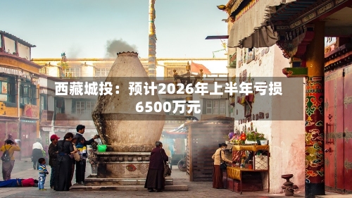 西藏城投:预计2026年上半年亏损6500万元
