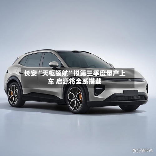 长安“天枢领航”拟第三季度量产上车 启源将全系搭载