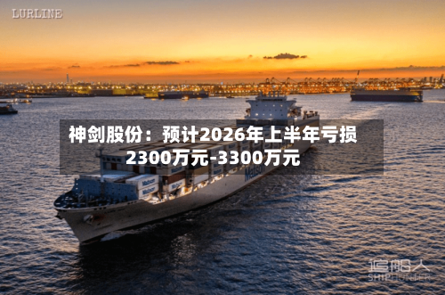 神剑股份：预计2026年上半年亏损2300万元-3300万元